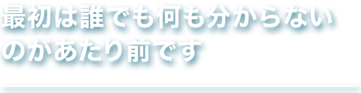 最初は誰でも何も分からない のがあたり前です
